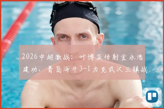 2026中超激战：叶博亚传射金永浩建功，青岛海牛3-1力克武汉三镇战术复盘与全场解析