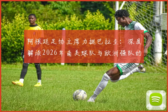 阿根廷足协主席力挺巴拉圭：深度解读2026年南美球队与欧洲强队的真实战力对比