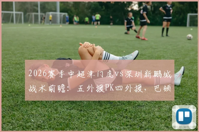 2026赛季中超津门虎vs深圳新鹏城战术前瞻：五外援PK四外援，巴顿戴伟浚出战，附阿奇姆彭关键数据解析