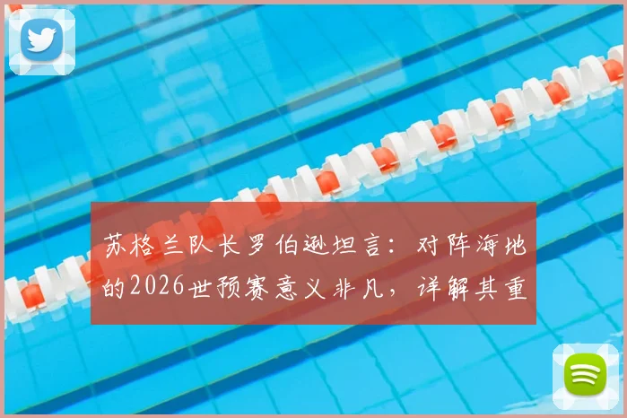 苏格兰队长罗伯逊坦言：对阵海地的2026世预赛意义非凡，详解其重要性及与麦克托米奈的领袖协作