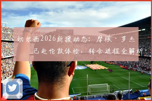 切尔西2026新援动态:摩根·罗杰斯已赴伦敦体检,转会进程全解析