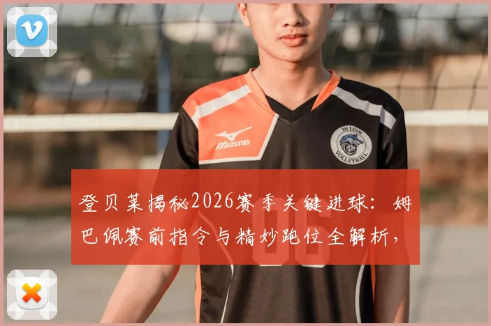 登贝莱揭秘2026赛季关键进球:姆巴佩赛前指令与精妙跑位全解析,附前锋无球移动实战指南