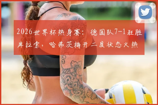 2026世界杯热身赛:德国队7-1狂胜库拉索,哈弗茨梅开二度状态火热,边路传中战术成制胜法宝