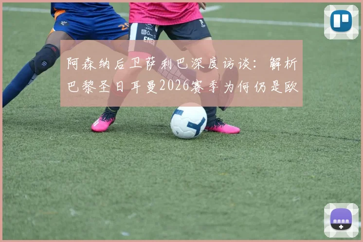 阿森纳后卫萨利巴深度访谈：解析巴黎圣日耳曼2026赛季为何仍是欧冠夺冠最大热门，实力究竟可怕在何处？