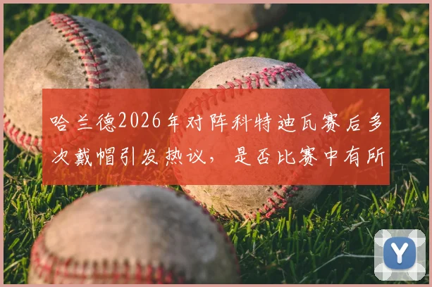 哈兰德2026年对阵科特迪瓦赛后多次戴帽引发热议，是否比赛中有所保留？深度解读球员状态与比赛态度