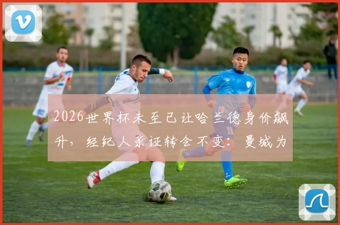 2026世界杯未至已让哈兰德身价飙升，经纪人亲证转会不变：曼城为何仍是其最佳选择？