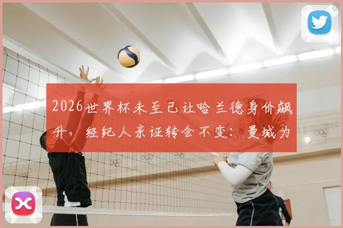 2026世界杯未至已让哈兰德身价飙升，经纪人亲证转会不变：曼城为何仍是其最佳选择？