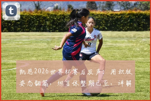 凯恩2026世界杯赛后发声：用积极姿态翻篇，坦言休整期已至，详解三狮军团领袖心声