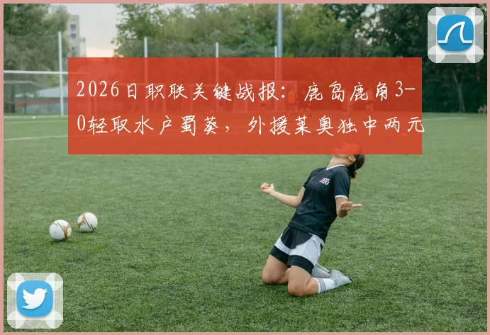 2026日职联关键战报：鹿岛鹿角3-0轻取水户蜀葵，外援莱奥独中两元，鹿岛积分排名升至第几？
