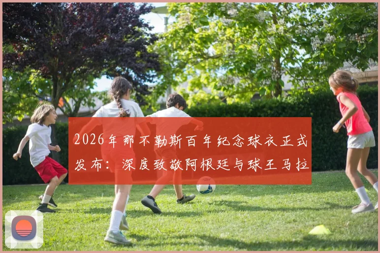 2026年那不勒斯百年纪念球衣正式发布：深度致敬阿根廷与球王马拉多纳，设计元素解读与购买收藏指南