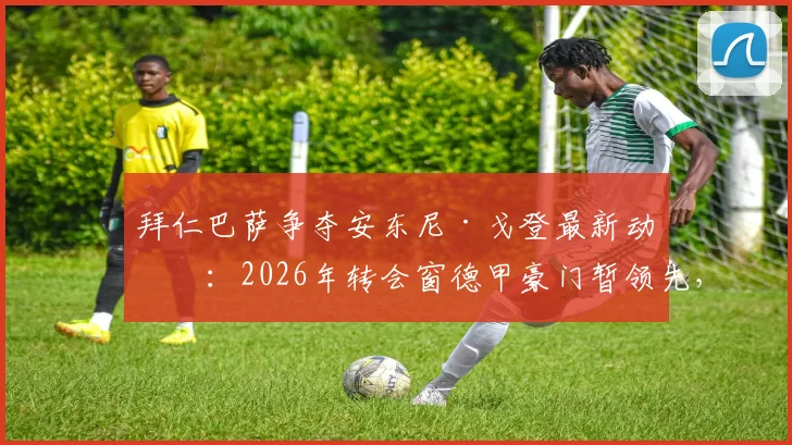 拜仁巴萨争夺安东尼·戈登最新动态:2026年转会窗德甲豪门暂领先,球员未来去向深度解析