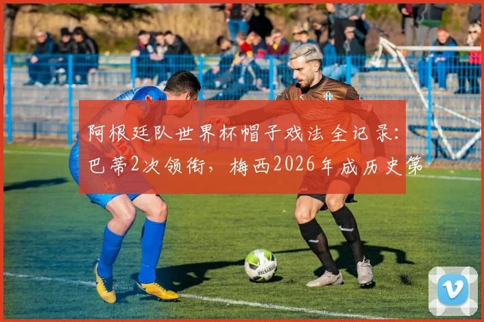 阿根廷队世界杯帽子戏法全记录：巴蒂2次领衔，梅西2026年成历史第4人，附详细对阵与数据