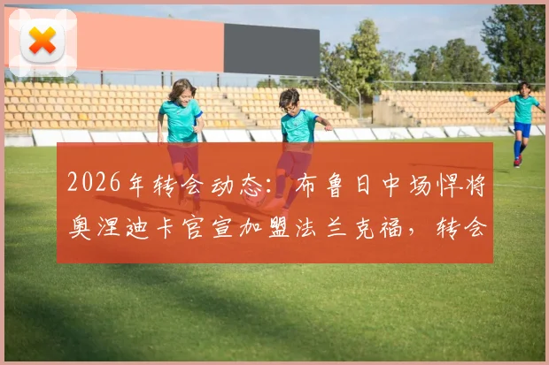 2026年转会动态：布鲁日中场悍将奥涅迪卡官宣加盟法兰克福，转会费与球员特点深度解析