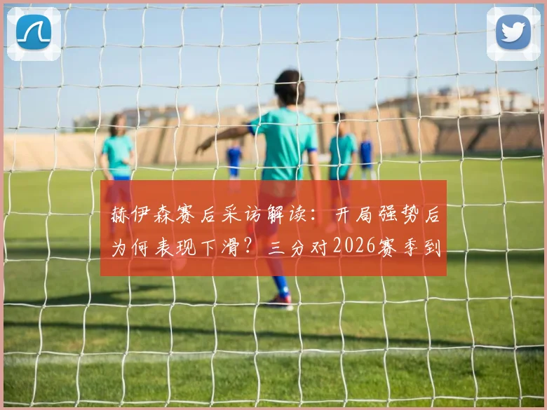 赫伊森赛后采访解读:开局强势后为何表现下滑?三分对2026赛季到底有多重要?