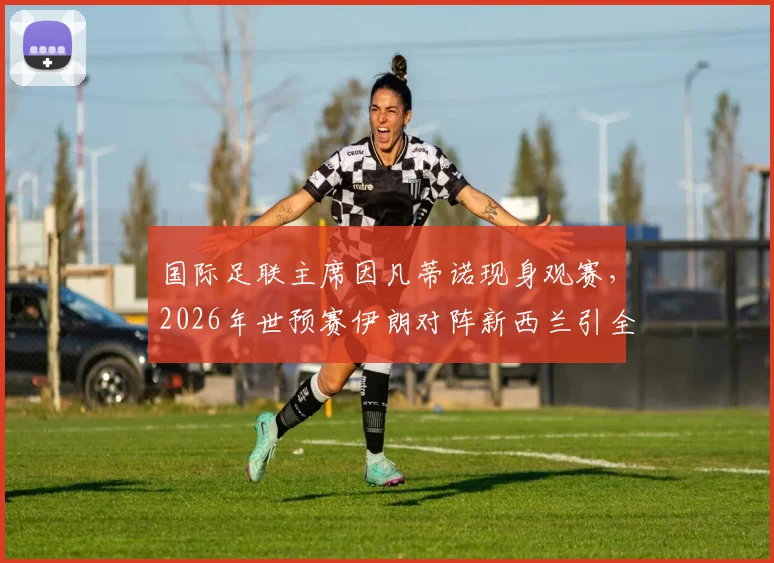 国际足联主席因凡蒂诺现身观赛,2026年世预赛伊朗对阵新西兰引全球瞩目