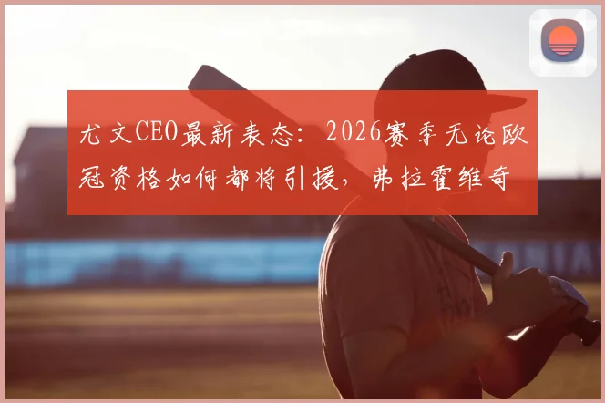 尤文CEO最新表态:2026赛季无论欧冠资格如何都将引援,弗拉霍维奇续约谈判仍陷僵局