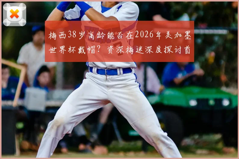 梅西38岁高龄能否在2026年美加墨世界杯戴帽？资深梅迷深度探讨首秀帽子戏法可能性