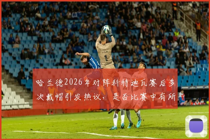 哈兰德2026年对阵科特迪瓦赛后多次戴帽引发热议，是否比赛中有所保留？深度解读球员状态与比赛态度