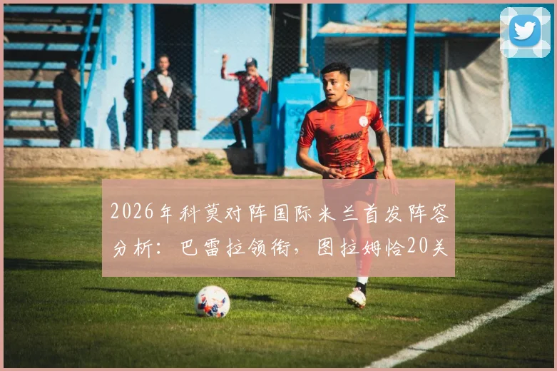 2026年科莫对阵国际米兰首发阵容分析：巴雷拉领衔，图拉姆恰20关键出战看点解读