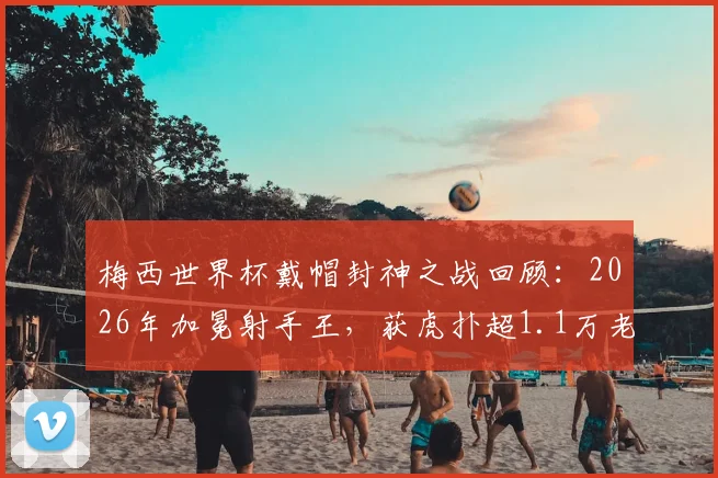 梅西世界杯戴帽封神之战回顾:2026年加冕射手王,获虎扑超1.1万老哥满分评价