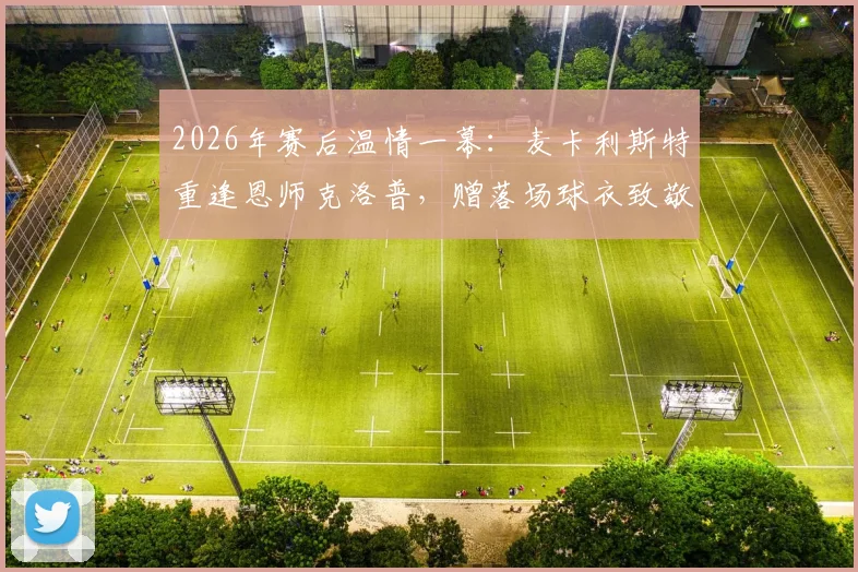 2026年赛后温情一幕:麦卡利斯特重逢恩师克洛普,赠落场球衣致敬传奇