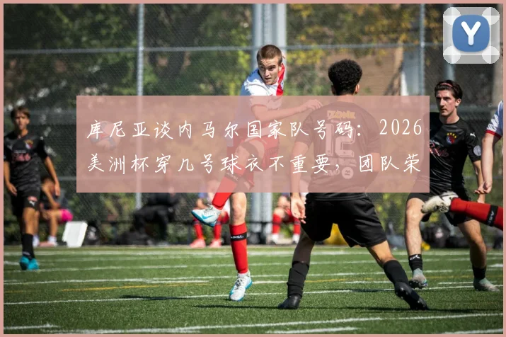 库尼亚谈内马尔国家队号码：2026美洲杯穿几号球衣不重要，团队荣誉高于一切