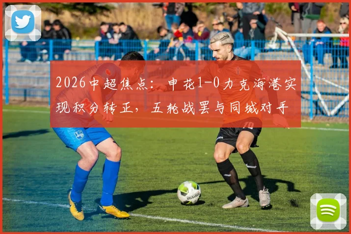 2026中超焦点：申花1-0力克海港实现积分转正，五轮战罢与同城对手平分秋色