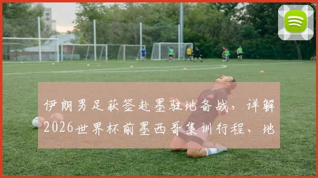 伊朗男足获签赴墨驻地备战，详解2026世界杯前墨西哥集训行程、地点与战略考量
