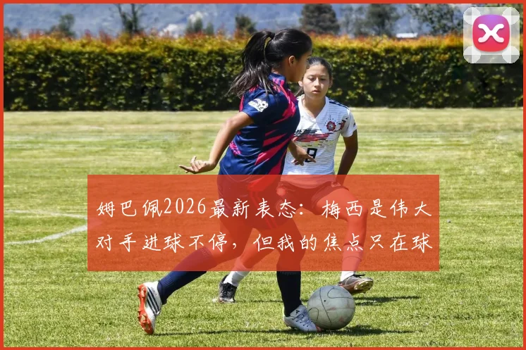 姆巴佩2026最新表态：梅西是伟大对手进球不停，但我的焦点只在球队，巴黎及法国队未来目标解析
