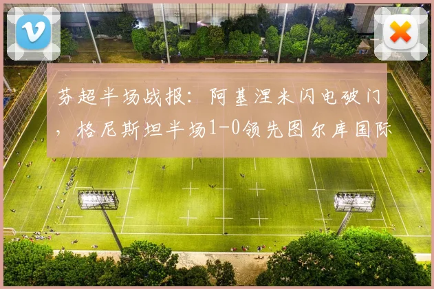 芬超半场战报：阿基涅米闪电破门，格尼斯坦半场1-0领先图尔库国际，半场防守成关键看点