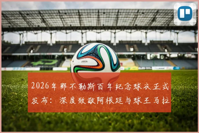 2026年那不勒斯百年纪念球衣正式发布:深度致敬阿根廷与球王马拉多纳,设计元素解读与购买收藏指南