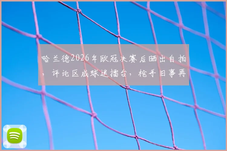 哈兰德2026年欧冠决赛后晒出自拍,评论区成球迷擂台,枪手旧事再被翻出调侃