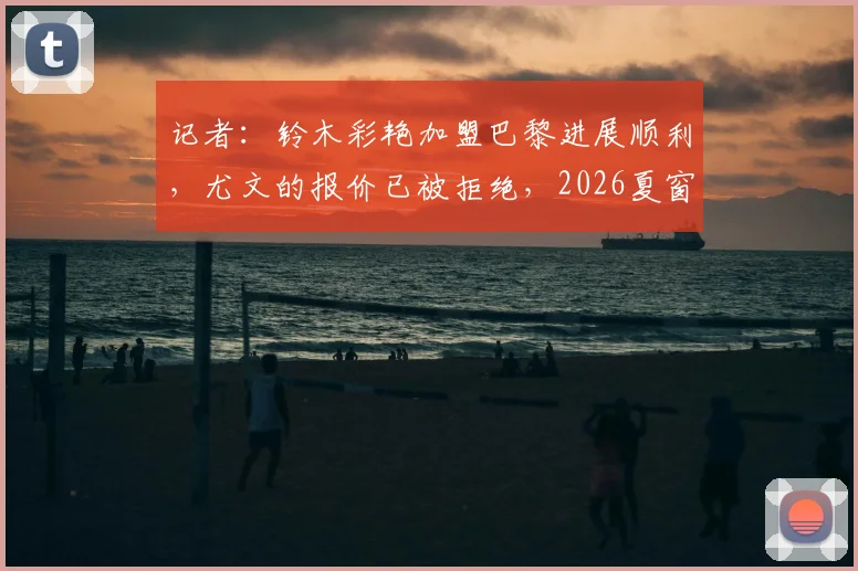 记者:铃木彩艳加盟巴黎进展顺利,尤文的报价已被拒绝,2026夏窗转会详情分析