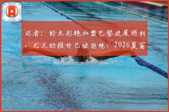 记者：铃木彩艳加盟巴黎进展顺利，尤文的报价已被拒绝，2026夏窗转会详情分析