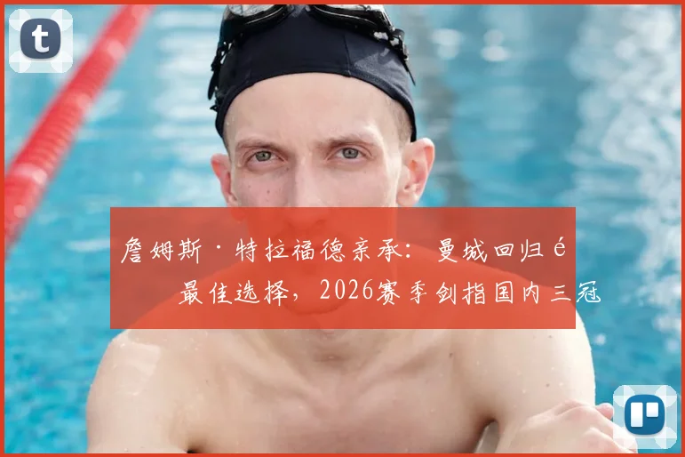 詹姆斯·特拉福德亲承：曼城回归非最佳选择，2026赛季剑指国内三冠王荣誉