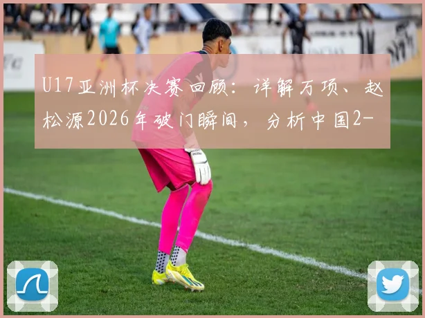 U17亚洲杯决赛回顾：详解万项、赵松源2026年破门瞬间，分析中国2-3日本失利原因与青训启示