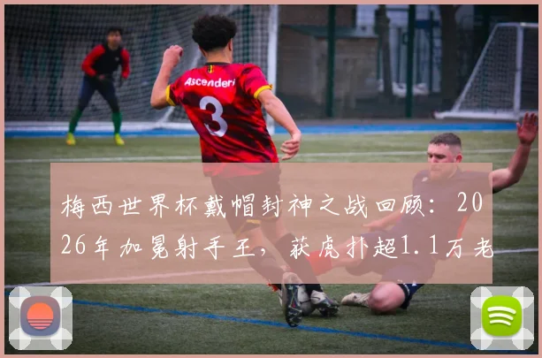 梅西世界杯戴帽封神之战回顾：2026年加冕射手王，获虎扑超1.1万老哥满分评价