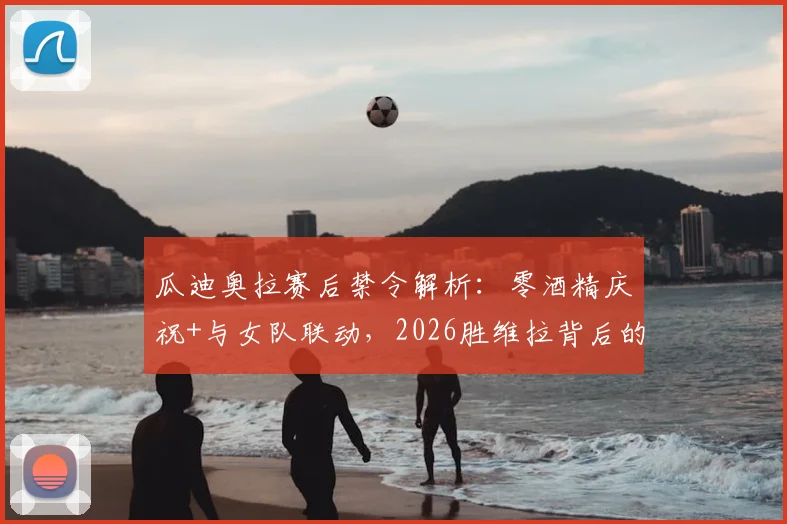 瓜迪奥拉赛后禁令解析:零酒精庆祝+与女队联动,2026胜维拉背后的团队管理细节