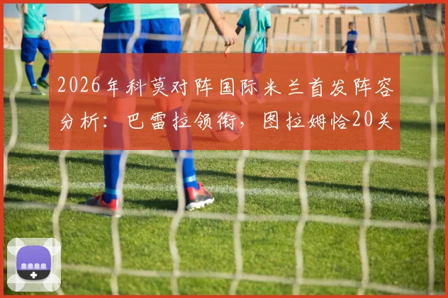 2026年科莫对阵国际米兰首发阵容分析:巴雷拉领衔,图拉姆恰20关键出战看点解读