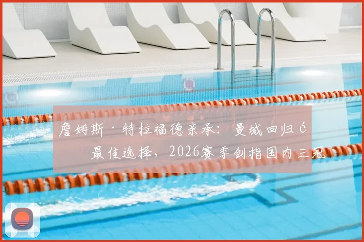 詹姆斯·特拉福德亲承：曼城回归非最佳选择，2026赛季剑指国内三冠王荣誉