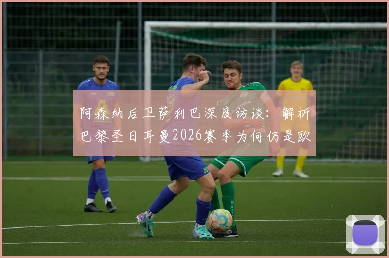 阿森纳后卫萨利巴深度访谈:解析巴黎圣日耳曼2026赛季为何仍是欧冠夺冠最大热门,实力究竟可怕在何处?