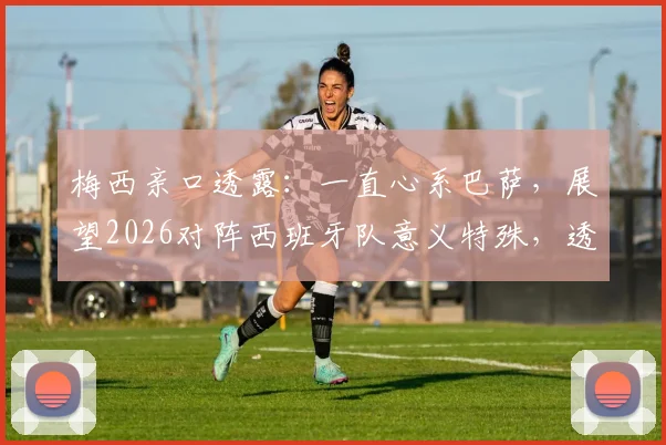 梅西亲口透露:一直心系巴萨,展望2026对阵西班牙队意义特殊,透露未来情感归属