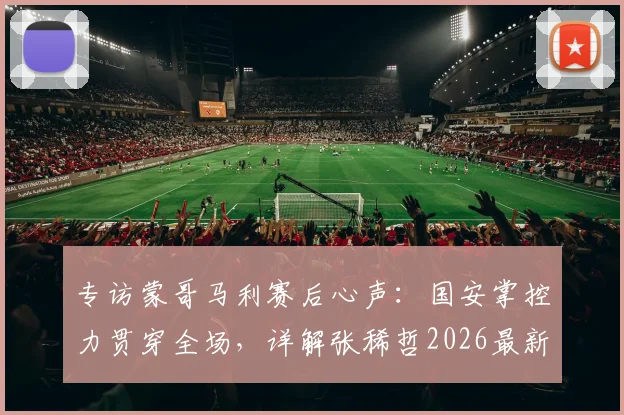 专访蒙哥马利赛后心声:国安掌控力贯穿全场,详解张稀哲2026最新伤情动态与后续影响
