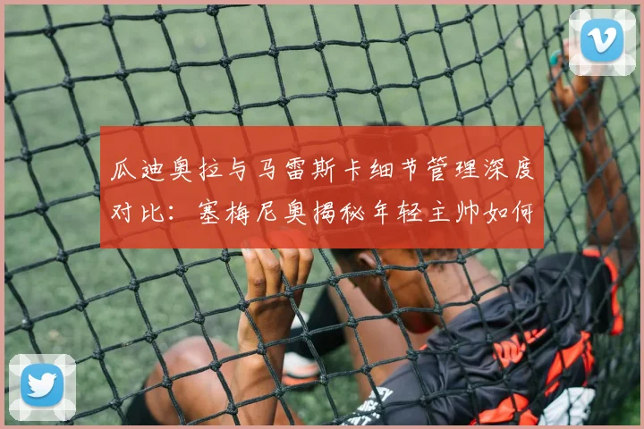 瓜迪奥拉与马雷斯卡细节管理深度对比：塞梅尼奥揭秘年轻主帅如何复刻成功，附现代足球战术精细化训练指南