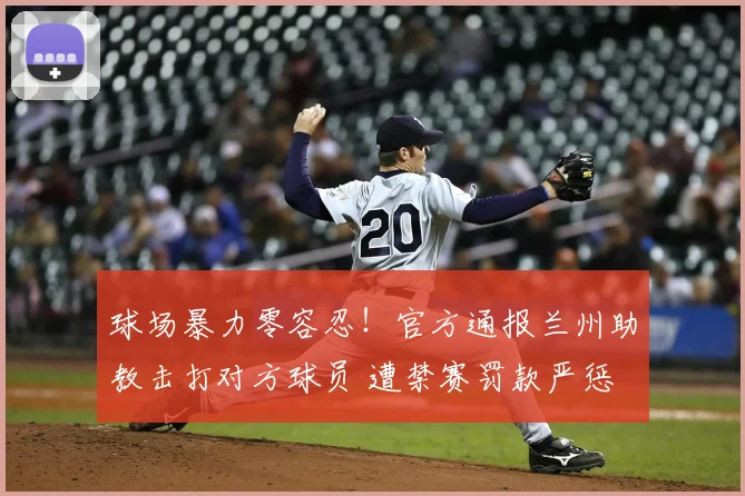 球场暴力零容忍！官方通报兰州助教击打对方球员 遭禁赛罚款严惩
