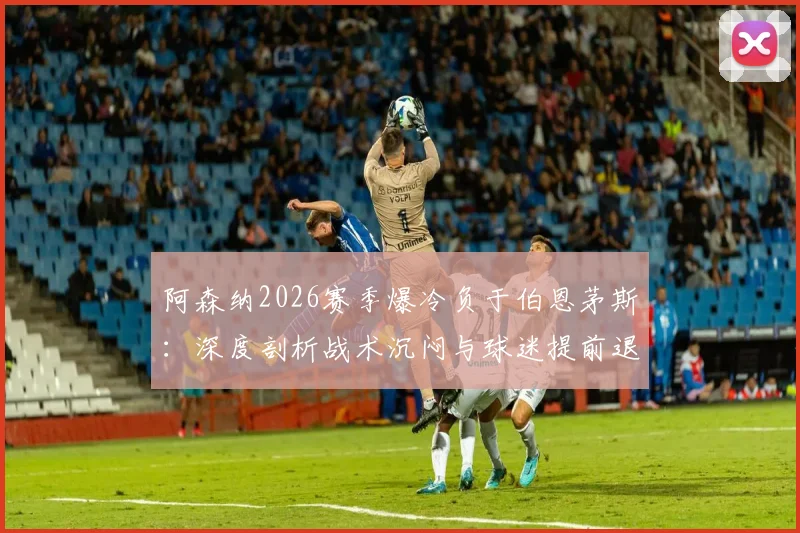 阿森纳2026赛季爆冷负于伯恩茅斯：深度剖析战术沉闷与球迷提前退场背后的三大主因