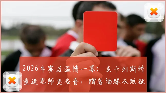 2026年赛后温情一幕：麦卡利斯特重逢恩师克洛普，赠落场球衣致敬传奇
