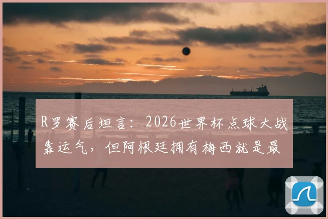 R罗赛后坦言：2026世界杯点球大战靠运气，但阿根廷拥有梅西就是最大底气