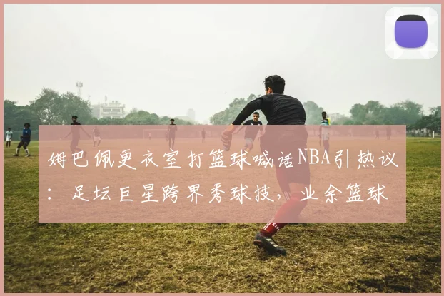 姆巴佩更衣室打篮球喊话NBA引热议：足坛巨星跨界秀球技，业余篮球爱好者如何有效提升水平？