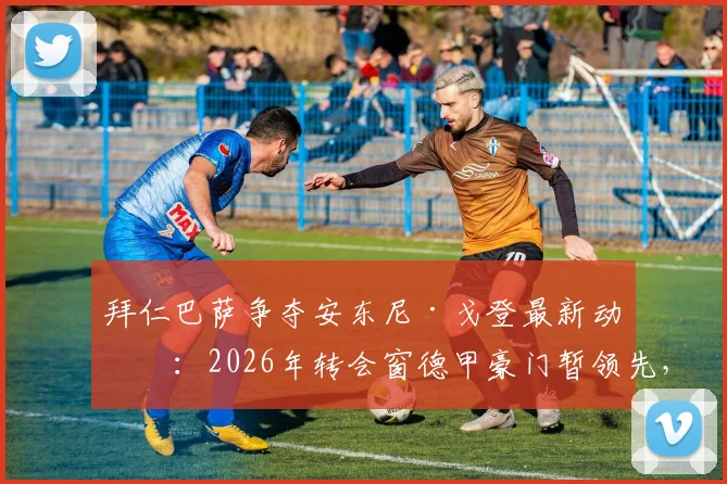 拜仁巴萨争夺安东尼·戈登最新动态：2026年转会窗德甲豪门暂领先，球员未来去向深度解析